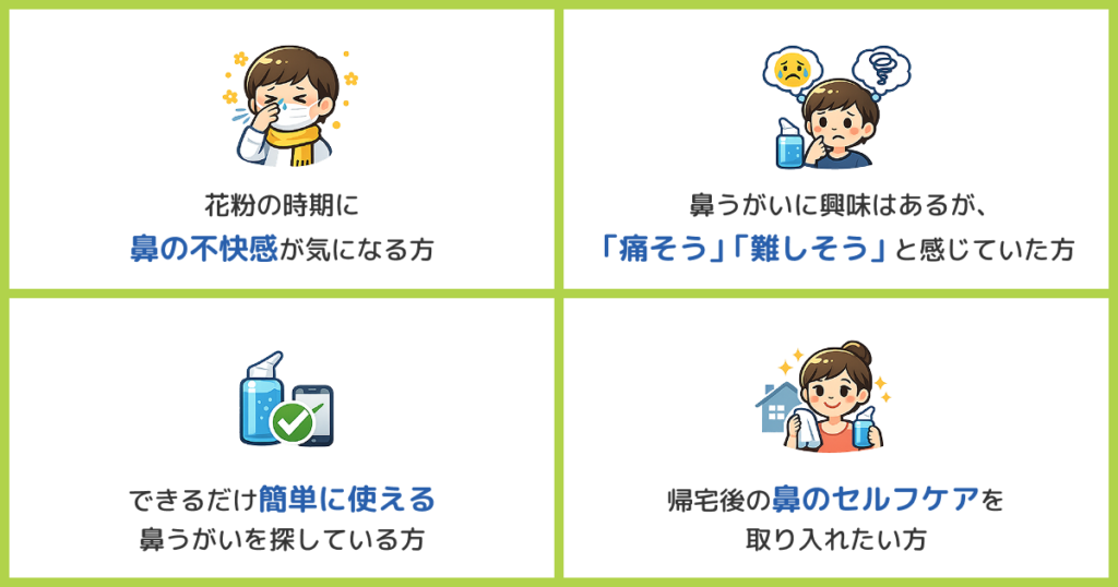 花粉の時期に鼻の不快感が気になる方
鼻うがいに興味はあるが、「痛そう」「難しそう」と感じていた方
できるだけ簡単に使える鼻うがいを探している方
帰宅後の鼻のセルフケアを取り入れたい方